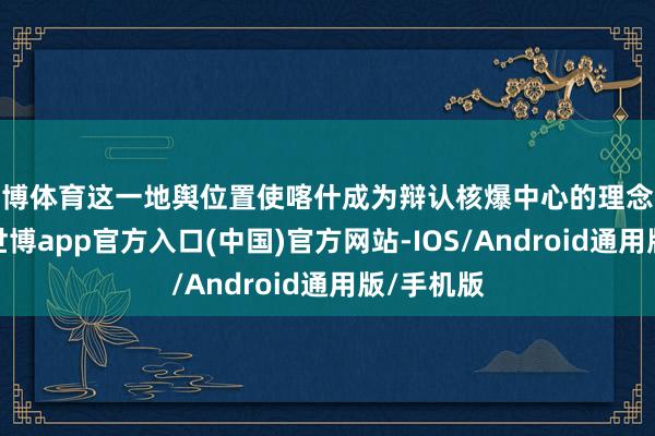 世博体育这一地舆位置使喀什成为辩认核爆中心的理念念隐迹地-世博app官方入口(中国)官方网站-IOS/Android通用版/手机版