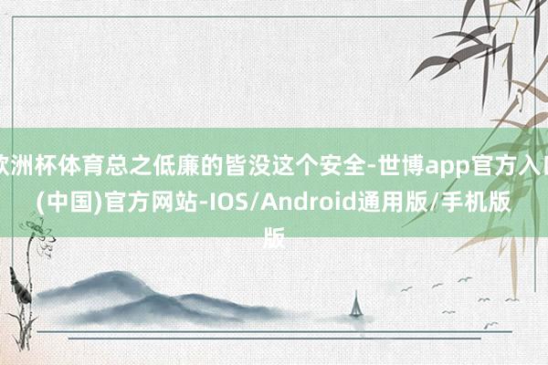 欧洲杯体育总之低廉的皆没这个安全-世博app官方入口(中国)官方网站-IOS/Android通用版/手机版