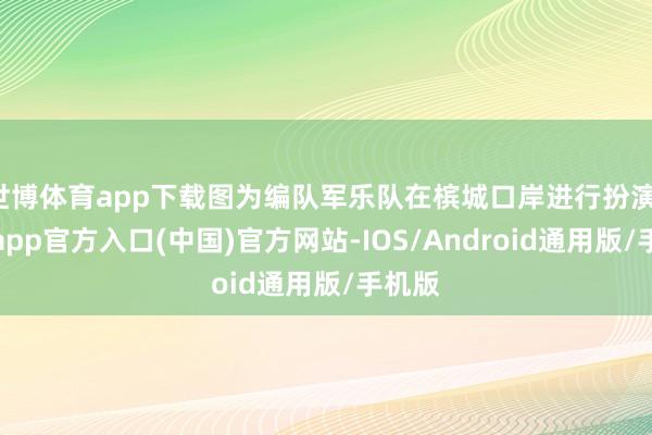 世博体育app下载图为编队军乐队在槟城口岸进行扮演-世博app官方入口(中国)官方网站-IOS/Android通用版/手机版