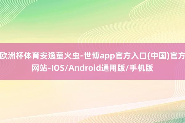 欧洲杯体育安逸萤火虫-世博app官方入口(中国)官方网站-IOS/Android通用版/手机版