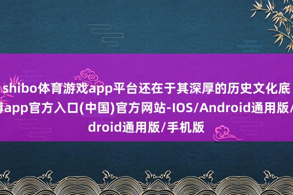 shibo体育游戏app平台还在于其深厚的历史文化底蕴-世博app官方入口(中国)官方网站-IOS/Android通用版/手机版