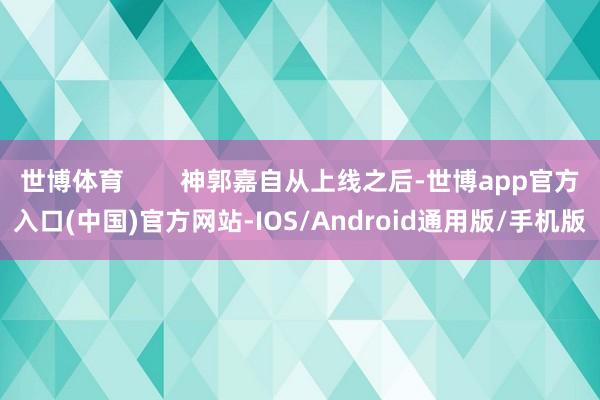 世博体育        神郭嘉自从上线之后-世博app官方入口(中国)官方网站-IOS/Android通用版/手机版