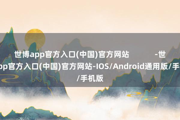 世博app官方入口(中国)官方网站            -世博app官方入口(中国)官方网站-IOS/Android通用版/手机版