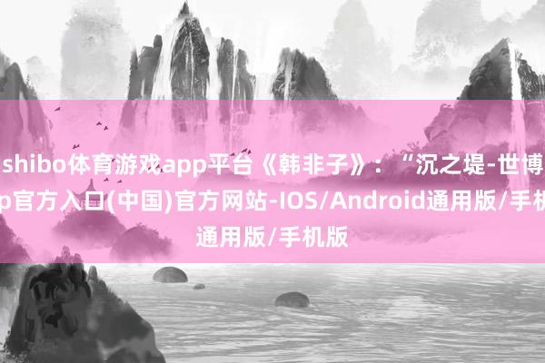 shibo体育游戏app平台《韩非子》：“沉之堤-世博app官方入口(中国)官方网站-IOS/Android通用版/手机版