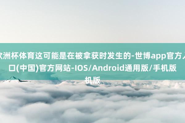 欧洲杯体育这可能是在被拿获时发生的-世博app官方入口(中国)官方网站-IOS/Android通用版/手机版