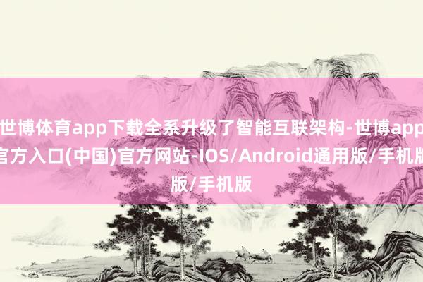 世博体育app下载全系升级了智能互联架构-世博app官方入口(中国)官方网站-IOS/Android通用版/手机版