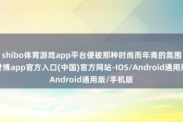 shibo体育游戏app平台便被那种时尚而年青的氛围所诱骗-世博app官方入口(中国)官方网站-IOS/Android通用版/手机版