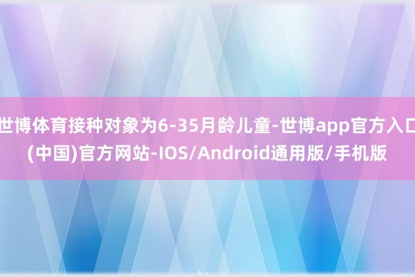 世博体育接种对象为6-35月龄儿童-世博app官方入口(中国)官方网站-IOS/Android通用版/手机版