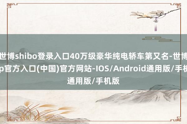 世博shibo登录入口40万级豪华纯电轿车第又名-世博app官方入口(中国)官方网站-IOS/Android通用版/手机版