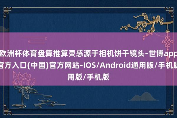 欧洲杯体育盘算推算灵感源于相机饼干镜头-世博app官方入口(中国)官方网站-IOS/Android通用版/手机版