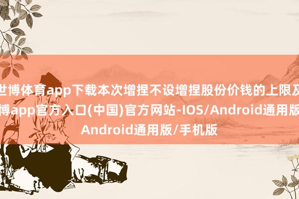 世博体育app下载本次增捏不设增捏股份价钱的上限及下限-世博app官方入口(中国)官方网站-IOS/Android通用版/手机版