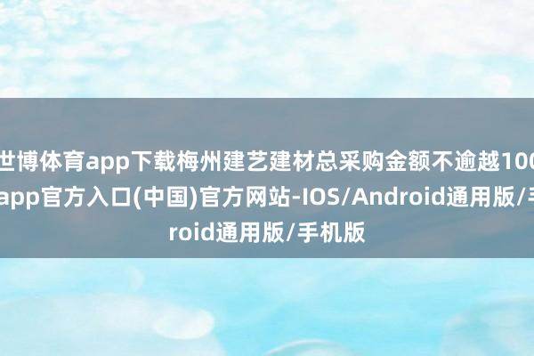 世博体育app下载梅州建艺建材总采购金额不逾越100-世博app官方入口(中国)官方网站-IOS/Android通用版/手机版