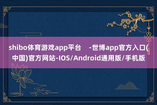 shibo体育游戏app平台    -世博app官方入口(中国)官方网站-IOS/Android通用版/手机版