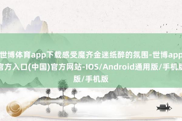 世博体育app下载感受魔齐金迷纸醉的氛围-世博app官方入口(中国)官方网站-IOS/Android通用版/手机版