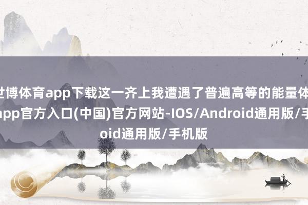 世博体育app下载这一齐上我遭遇了普遍高等的能量体-世博app官方入口(中国)官方网站-IOS/Android通用版/手机版