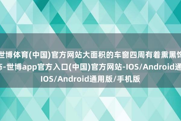 世博体育(中国)官方网站大面积的车窗四周有着熏黑饰条的包裹讳饰-世博app官方入口(中国)官方网站-IOS/Android通用版/手机版