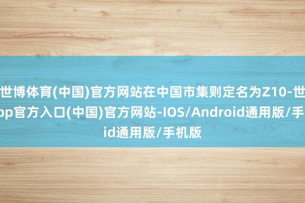 世博体育(中国)官方网站在中国市集则定名为Z10-世博app官方入口(中国)官方网站-IOS/Android通用版/手机版