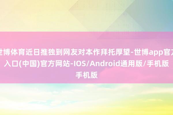 世博体育近日推独到网友对本作拜托厚望-世博app官方入口(中国)官方网站-IOS/Android通用版/手机版