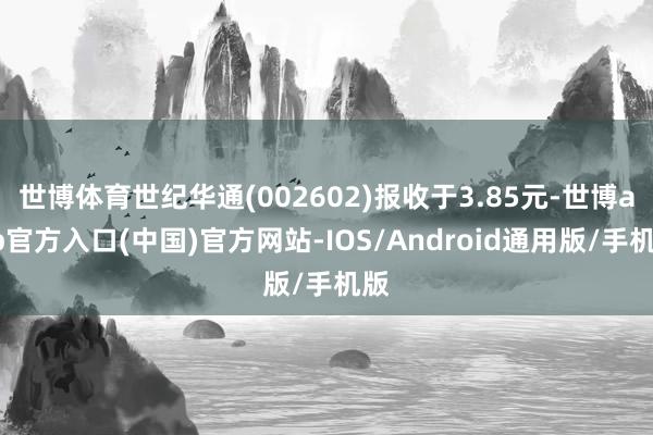 世博体育世纪华通(002602)报收于3.85元-世博app官方入口(中国)官方网站-IOS/Android通用版/手机版