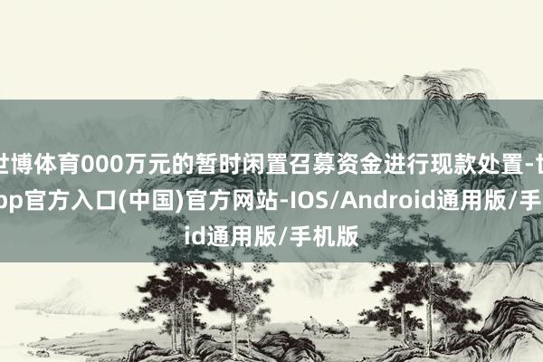 世博体育000万元的暂时闲置召募资金进行现款处置-世博app官方入口(中国)官方网站-IOS/Android通用版/手机版