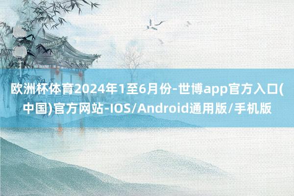 欧洲杯体育　　2024年1至6月份-世博app官方入口(中国)官方网站-IOS/Android通用版/手机版