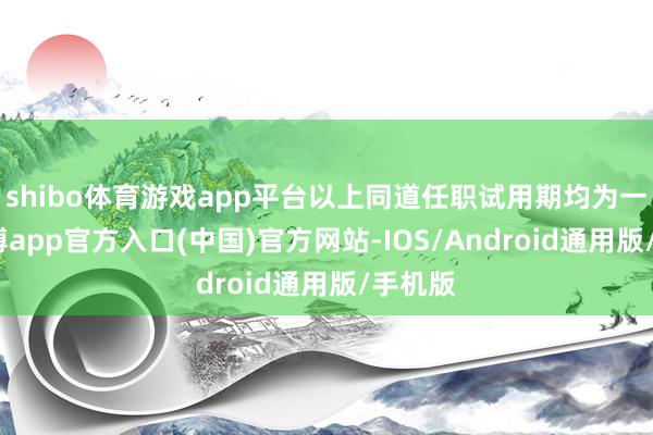 shibo体育游戏app平台以上同道任职试用期均为一年-世博app官方入口(中国)官方网站-IOS/Android通用版/手机版