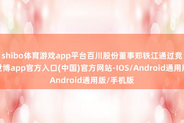 shibo体育游戏app平台百川股份董事郑铁江通过竞价往来-世博app官方入口(中国)官方网站-IOS/Android通用版/手机版