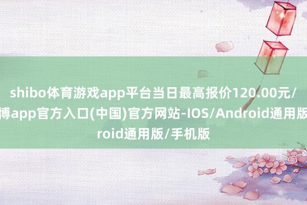 shibo体育游戏app平台当日最高报价120.00元/公斤-世博app官方入口(中国)官方网站-IOS/Android通用版/手机版