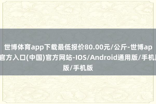 世博体育app下载最低报价80.00元/公斤-世博app官方入口(中国)官方网站-IOS/Android通用版/手机版