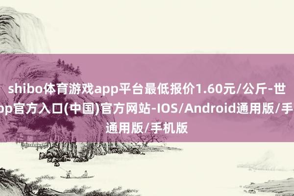 shibo体育游戏app平台最低报价1.60元/公斤-世博app官方入口(中国)官方网站-IOS/Android通用版/手机版