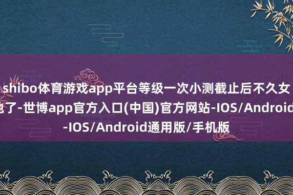 shibo体育游戏app平台等级一次小测截止后不久女主就要来救赎他了-世博app官方入口(中国)官方网站-IOS/Android通用版/手机版