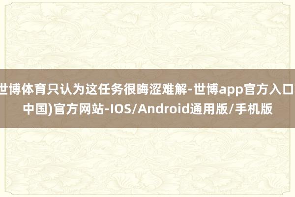 世博体育只认为这任务很晦涩难解-世博app官方入口(中国)官方网站-IOS/Android通用版/手机版