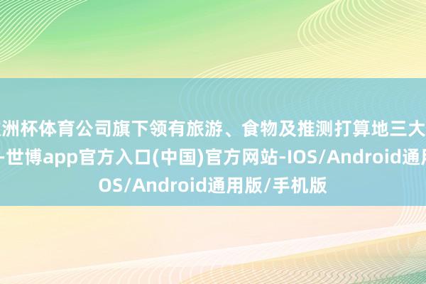 欧洲杯体育公司旗下领有旅游、食物及推测打算地三大中枢业务板块-世博app官方入口(中国)官方网站-IOS/Android通用版/手机版