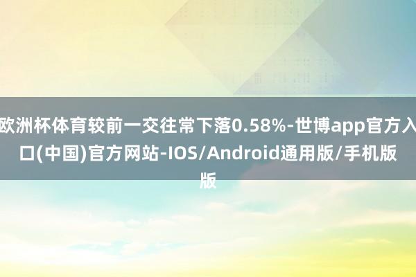 欧洲杯体育较前一交往常下落0.58%-世博app官方入口(中国)官方网站-IOS/Android通用版/手机版