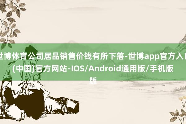 世博体育公司居品销售价钱有所下落-世博app官方入口(中国)官方网站-IOS/Android通用版/手机版