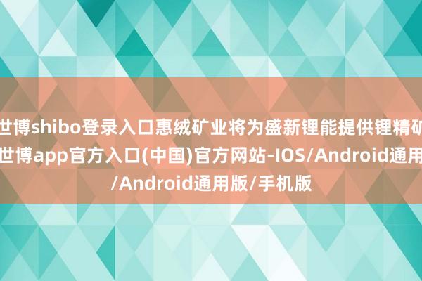 世博shibo登录入口惠绒矿业将为盛新锂能提供锂精矿原料保险-世博app官方入口(中国)官方网站-IOS/Android通用版/手机版