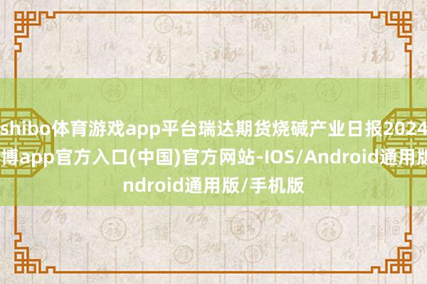 shibo体育游戏app平台瑞达期货烧碱产业日报20241022-世博app官方入口(中国)官方网站-IOS/Android通用版/手机版