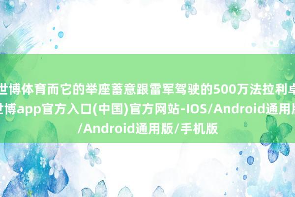 世博体育而它的举座蓄意跟雷军驾驶的500万法拉利卓越一样-世博app官方入口(中国)官方网站-IOS/Android通用版/手机版