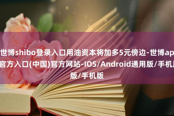 世博shibo登录入口用油资本将加多5元傍边-世博app官方入口(中国)官方网站-IOS/Android通用版/手机版