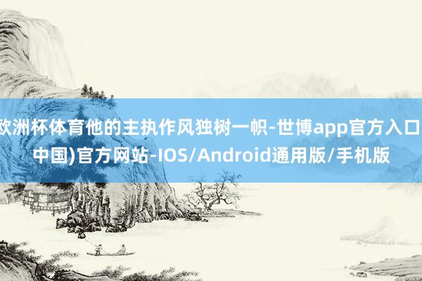 欧洲杯体育他的主执作风独树一帜-世博app官方入口(中国)官方网站-IOS/Android通用版/手机版