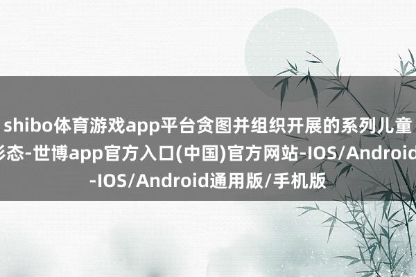 shibo体育游戏app平台贪图并组织开展的系列儿童公益好意思育形态-世博app官方入口(中国)官方网站-IOS/Android通用版/手机版