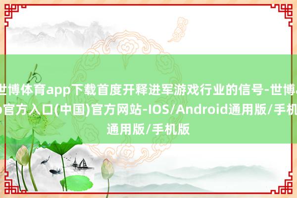 世博体育app下载首度开释进军游戏行业的信号-世博app官方入口(中国)官方网站-IOS/Android通用版/手机版