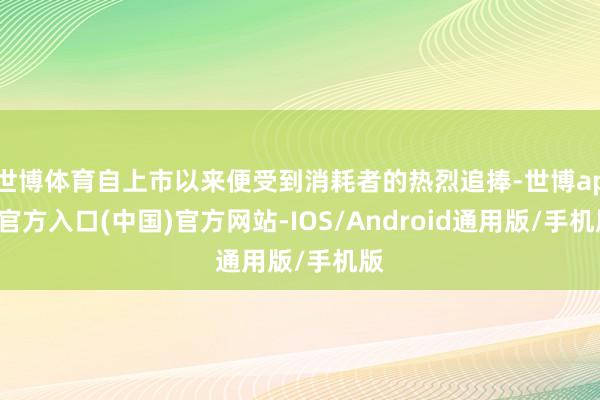 世博体育自上市以来便受到消耗者的热烈追捧-世博app官方入口(中国)官方网站-IOS/Android通用版/手机版