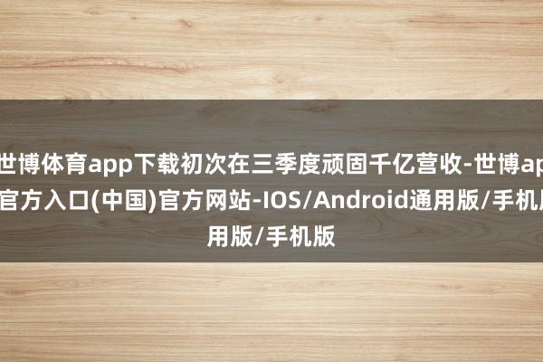 世博体育app下载初次在三季度顽固千亿营收-世博app官方入口(中国)官方网站-IOS/Android通用版/手机版