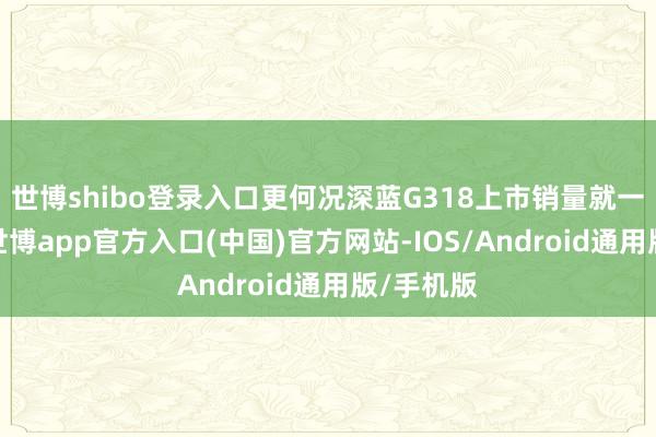 世博shibo登录入口更何况深蓝G318上市销量就一直低迷-世博app官方入口(中国)官方网站-IOS/Android通用版/手机版