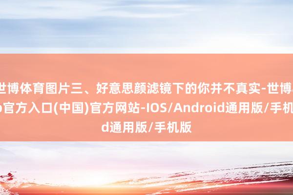 世博体育图片三、好意思颜滤镜下的你并不真实-世博app官方入口(中国)官方网站-IOS/Android通用版/手机版