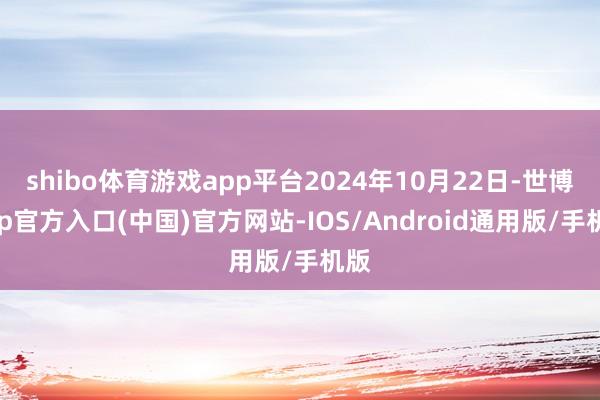 shibo体育游戏app平台2024年10月22日-世博app官方入口(中国)官方网站-IOS/Android通用版/手机版