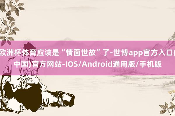 欧洲杯体育应该是“情面世故”了-世博app官方入口(中国)官方网站-IOS/Android通用版/手机版