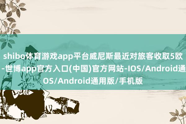 shibo体育游戏app平台威尼斯最近对旅客收取5欧元“进城费”-世博app官方入口(中国)官方网站-IOS/Android通用版/手机版