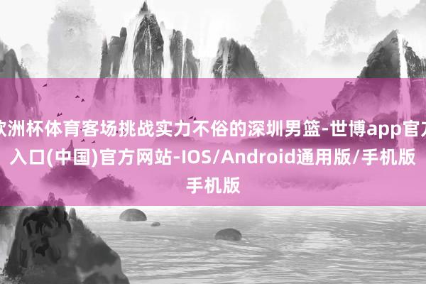 欧洲杯体育客场挑战实力不俗的深圳男篮-世博app官方入口(中国)官方网站-IOS/Android通用版/手机版